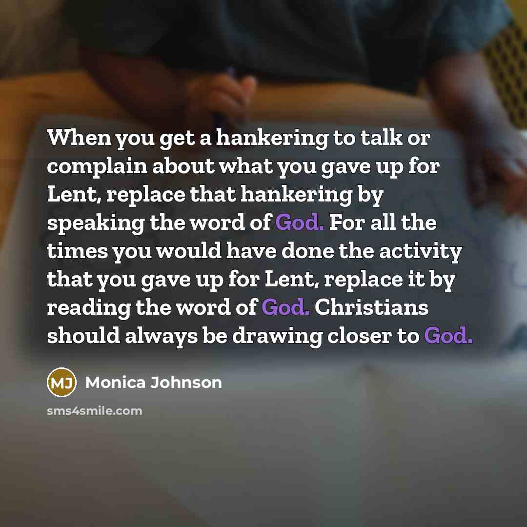 “When you get a hankering to talk or complain about what you gave up for Lent, replace that hankering by speaking the word of God. For all the times you would have done the activity that you gave up for Lent, replace it by reading the word of God. Christians should always be drawing closer to God.” quote by Monica Johnson