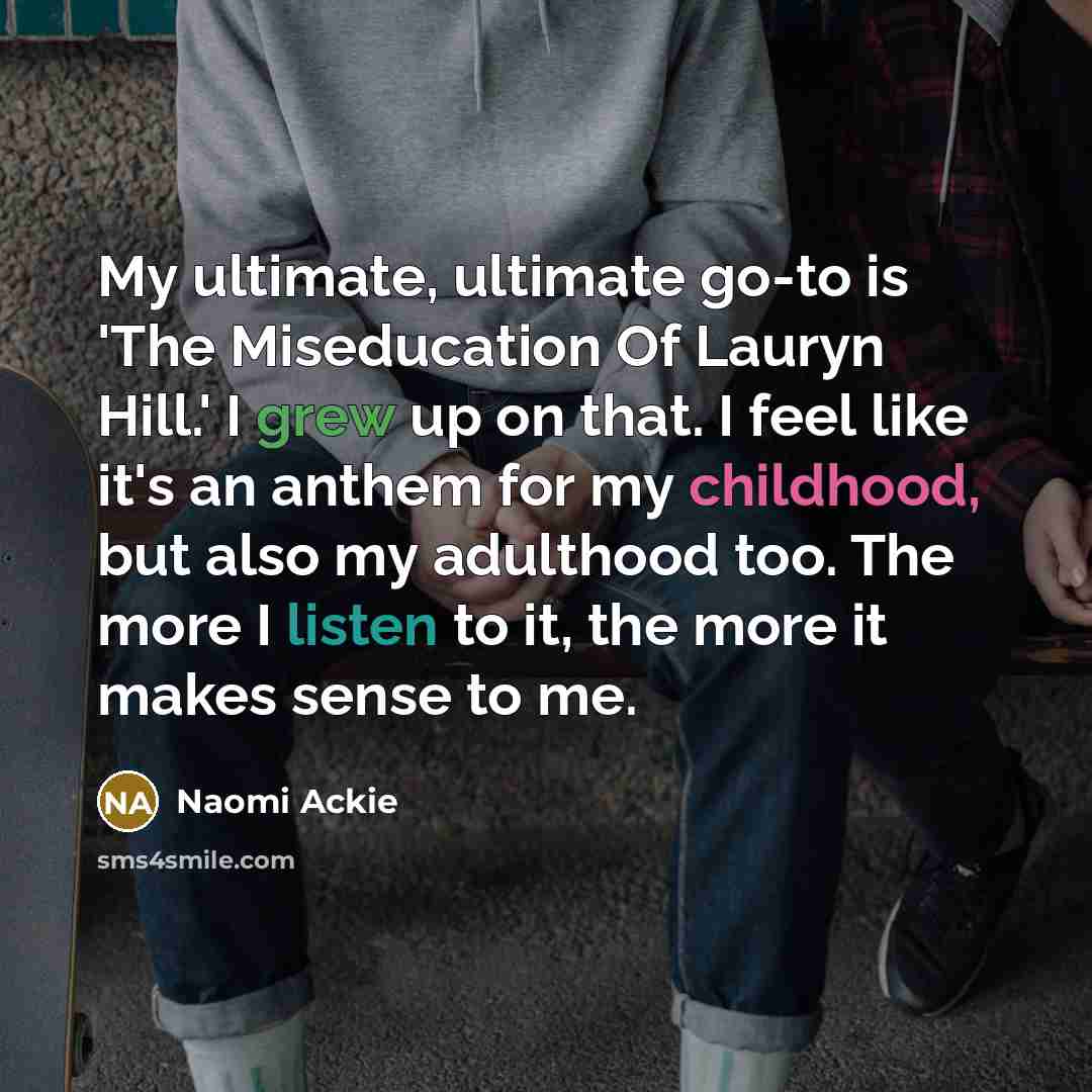 “My ultimate, ultimate go-to is 'The Miseducation Of Lauryn Hill.' I grew up on that. I feel like it's an anthem for my childhood, but also my adulthood too. The more I listen to it, the more it makes sense to me.” quote by Naomi Ackie