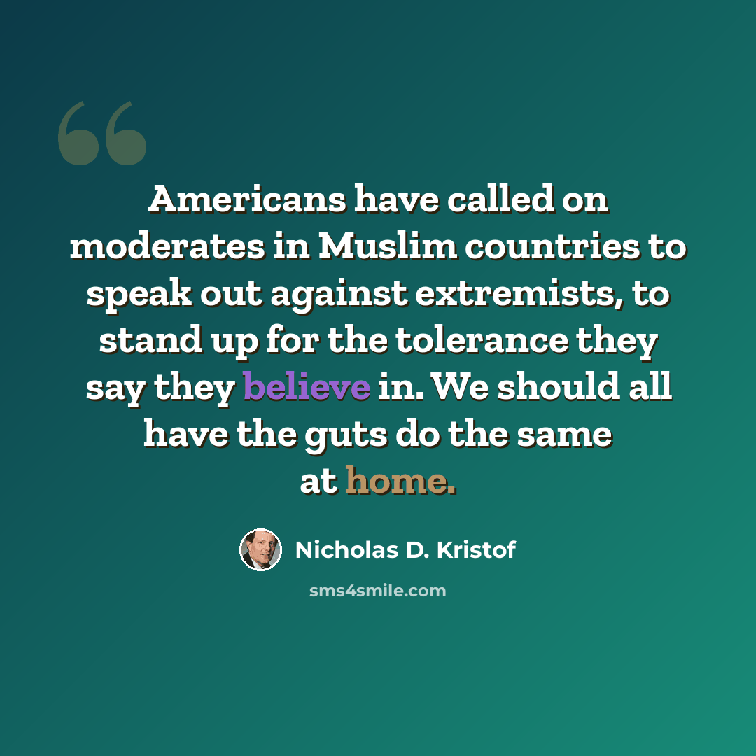 “Americans have called on moderates in Muslim countries to speak out against extremists, to stand up for the tolerance they say they believe in. We should all have the guts do the same at home.” quote by Nicholas D. Kristof