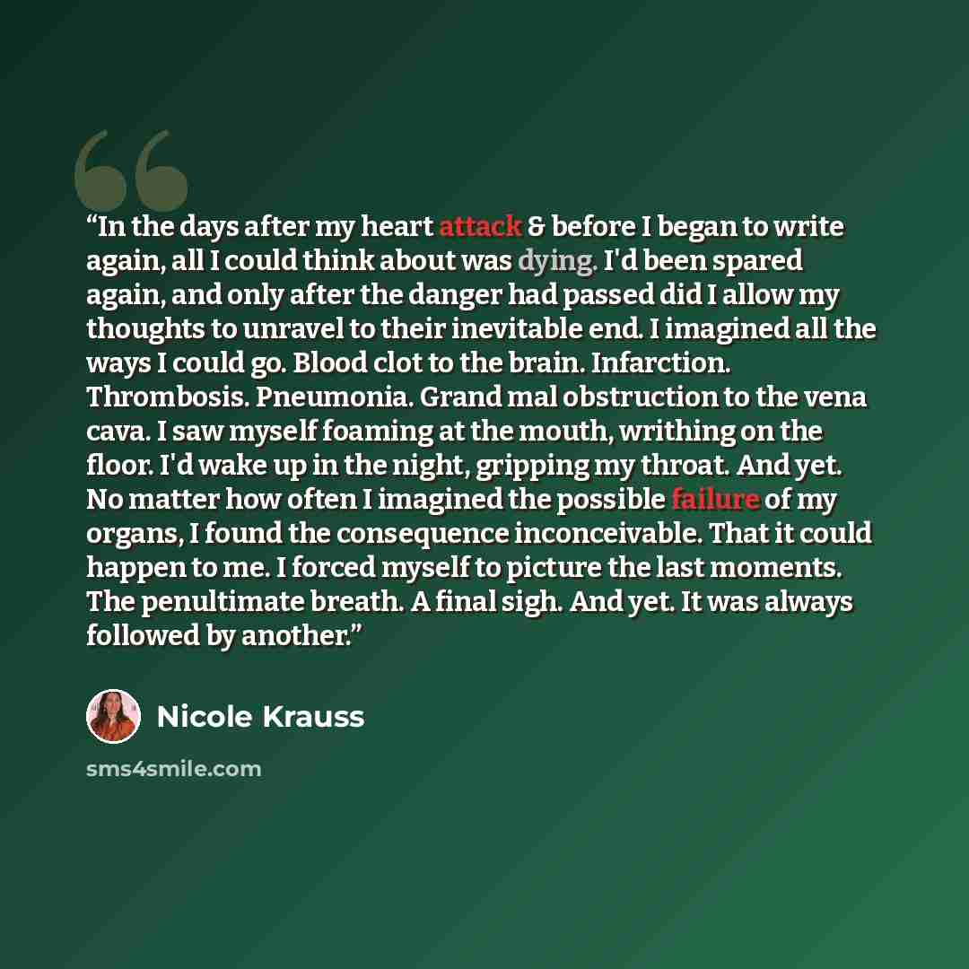 “In the days after my heart attack & before I began to write again, all I could think about was dying. I'd been spared again, and only after the danger had passed did I allow my thoughts to unravel to their inevitable end. I imagined all the ways I could go. Blood clot to the brain. Infarction…” quote by Nicole Krauss
