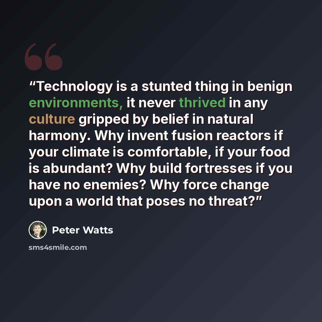 “Technology is a stunted thing in benign environments, it never thrived in any culture gripped by belief in natural harmony. Why invent fusion reactors if your climate is comfortable, if your food is abundant? Why build fortresses if you have no enemies? Why force change upon a world that poses no…” quote by Peter Watts