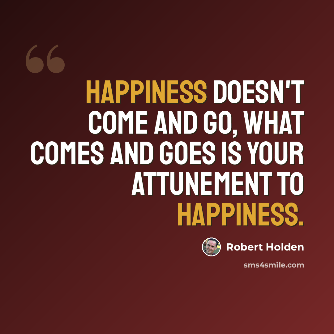 “Happiness doesn't come and go, what comes and goes is your attunement to happiness.” quote by Robert Holden