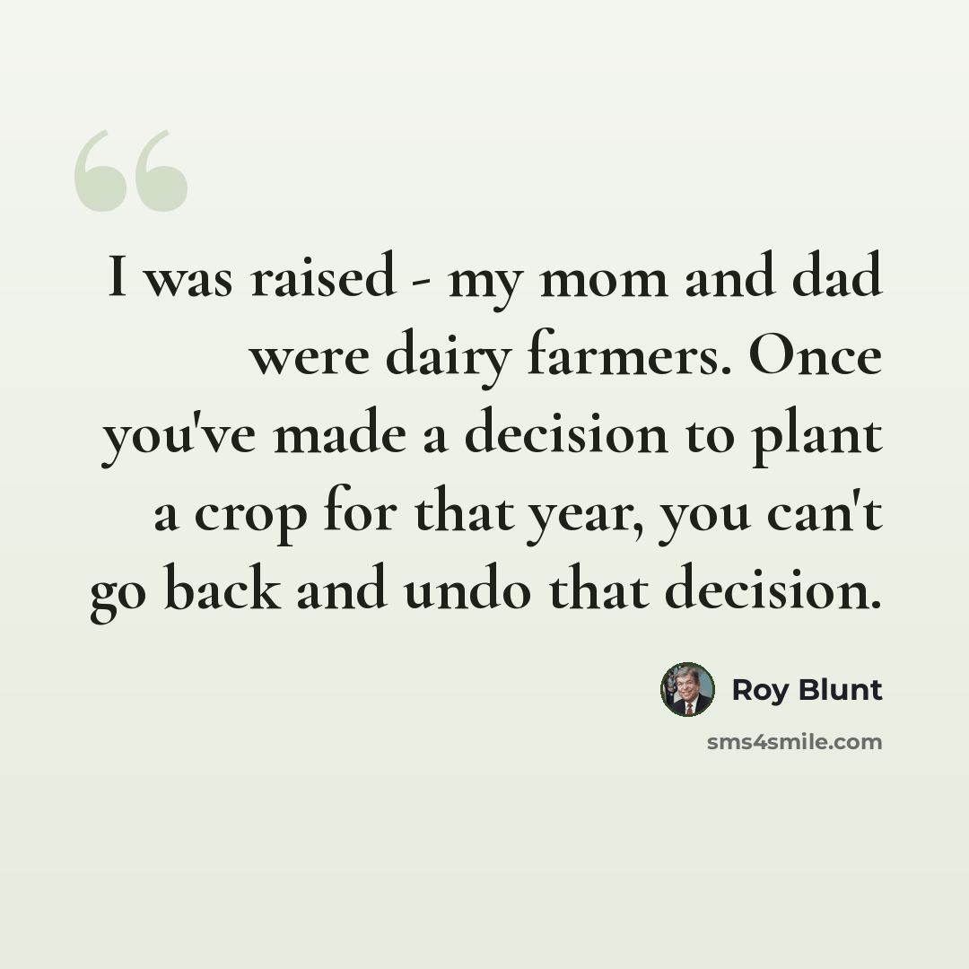 “I was raised - my mom and dad were dairy farmers. Once you've made a decision to plant a crop for that year, you can't go back and undo that decision.” quote by Roy Blunt
