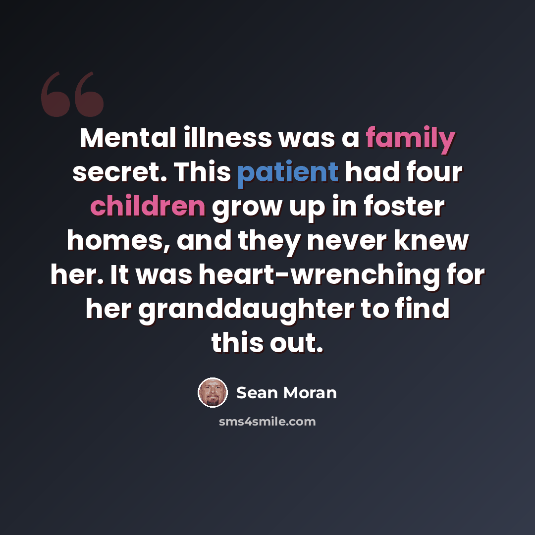 “Mental illness was a family secret. This patient had four children grow up in foster homes, and they never knew her. It was heart-wrenching for her granddaughter to find this out.” quote by Sean Moran