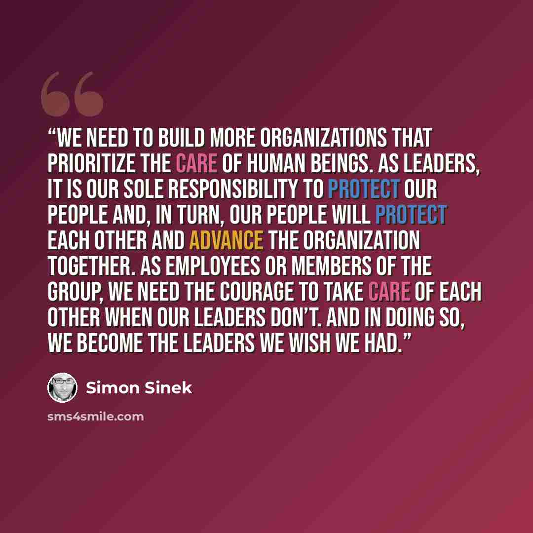 “We need to build more organizations that prioritize the care of human beings. As leaders, it is our sole responsibility to protect our people and, in turn, our people will protect each other and advance the organization together. As employees or members of the group, we need the courage to take…” quote by Simon Sinek