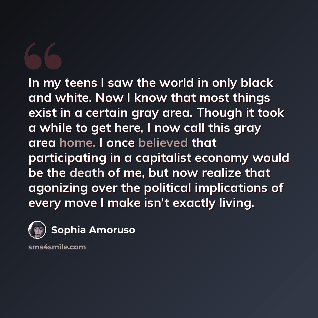 “In my teens I saw the world in only black and white. Now I know that most things exist in a certain gray area. Though it took a while to get here, I now call this gray area home. I once believed that participating in a capitalist economy would be the death of me, but now realize that agonizing…” quote by Sophia Amoruso