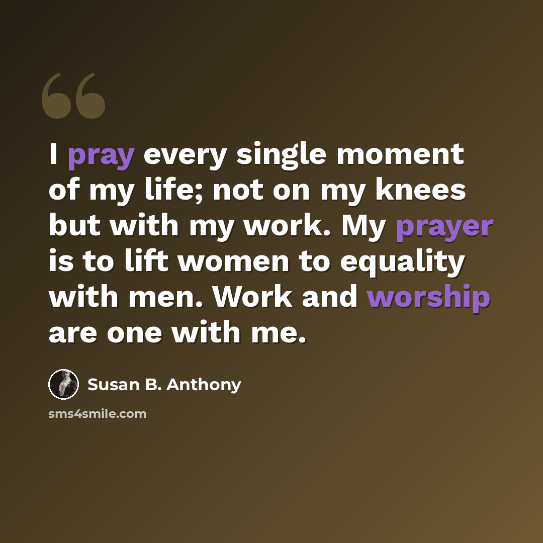 “I pray every single moment of my life; not on my knees but with my work. My prayer is to lift women to equality with men. Work and worship are one with me.” quote by Susan B. Anthony