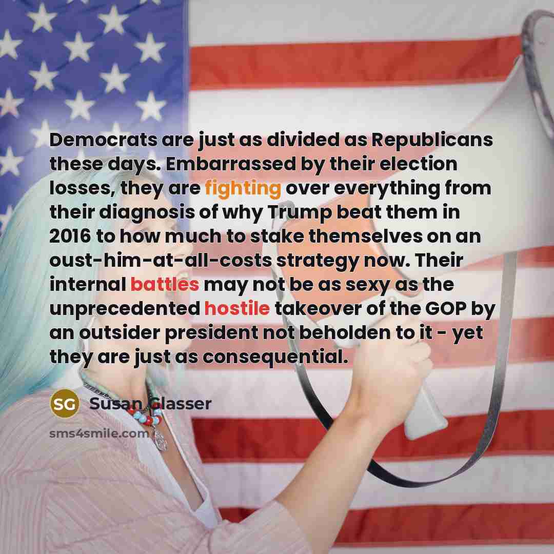 “Democrats are just as divided as Republicans these days. Embarrassed by their election losses, they are fighting over everything from their diagnosis of why Trump beat them in 2016 to how much to stake themselves on an oust-him-at-all-costs strategy now. Their internal battles may not be as sexy…” quote by Susan Glasser