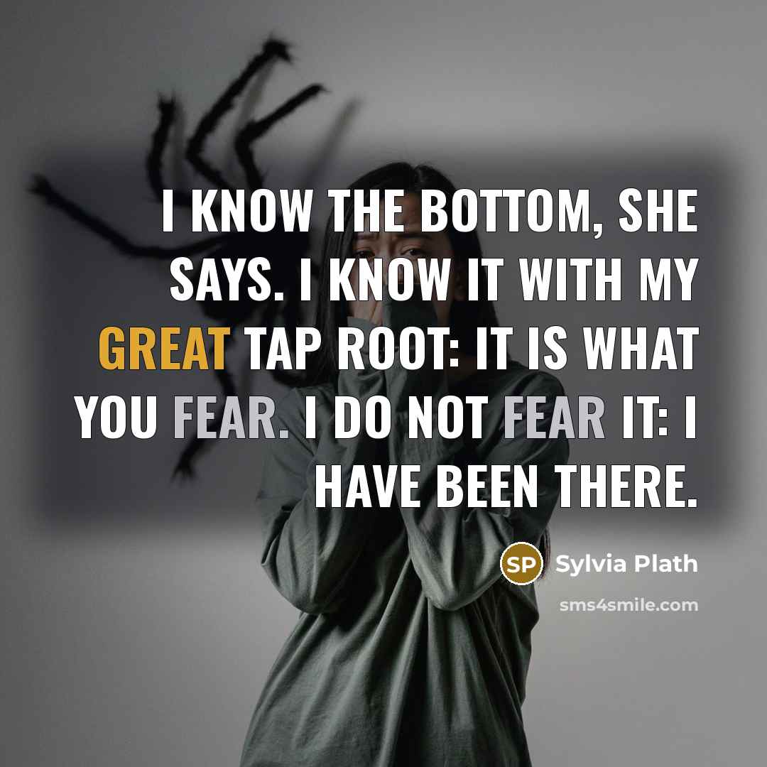 “I know the bottom, she says. I know it with my great tap root: It is what you fear. I do not fear it: I have been there.” quote by Sylvia Plath