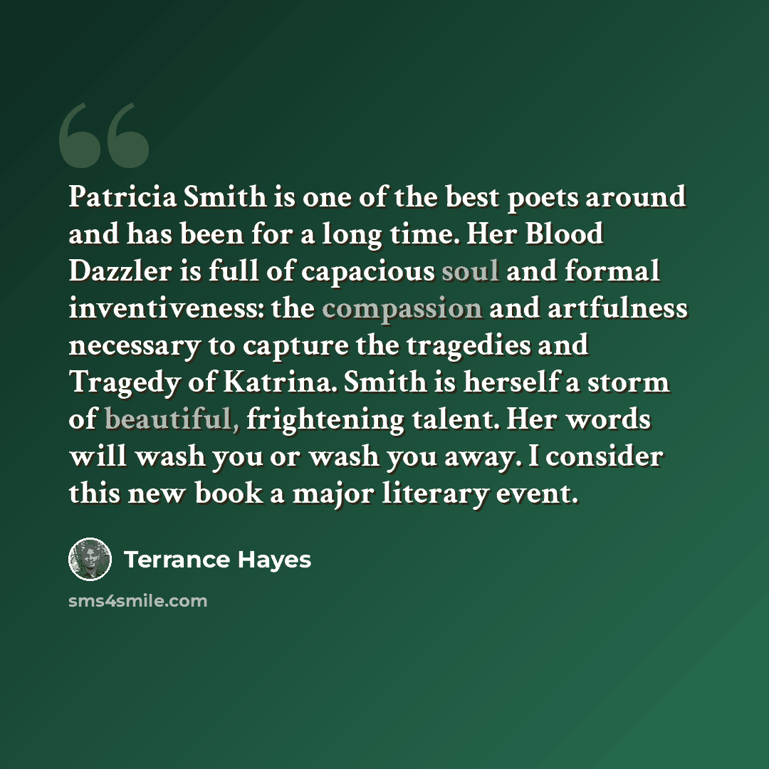“Patricia Smith is one of the best poets around and has been for a long time. Her Blood Dazzler is full of capacious soul and formal inventiveness: the compassion and artfulness necessary to capture the tragedies and Tragedy of Katrina. Smith is herself a storm of beautiful, frightening talent. Her…” quote by Terrance Hayes