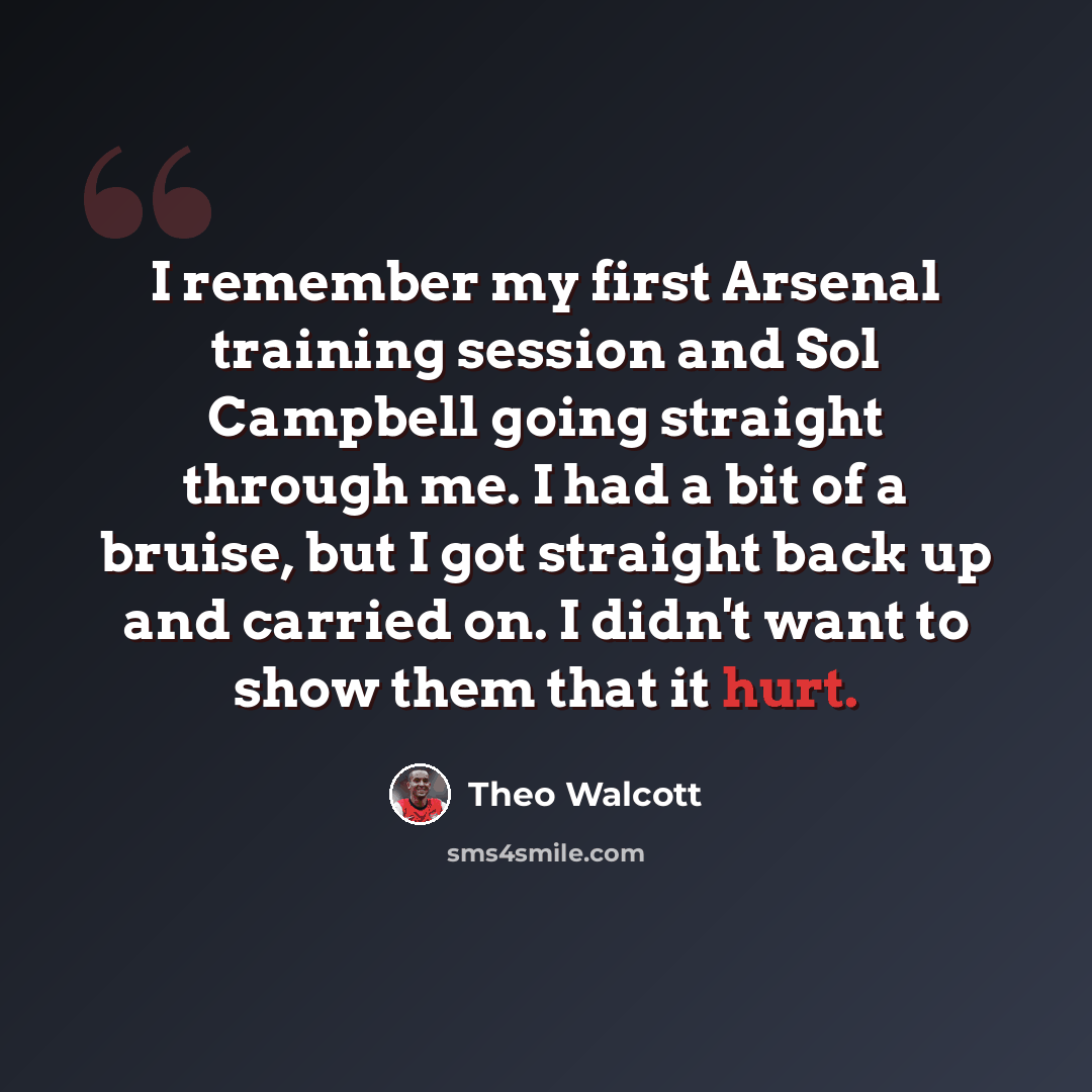 “I remember my first Arsenal training session and Sol Campbell going straight through me. I had a bit of a bruise, but I got straight back up and carried on. I didn't want to show them that it hurt.” quote by Theo Walcott
