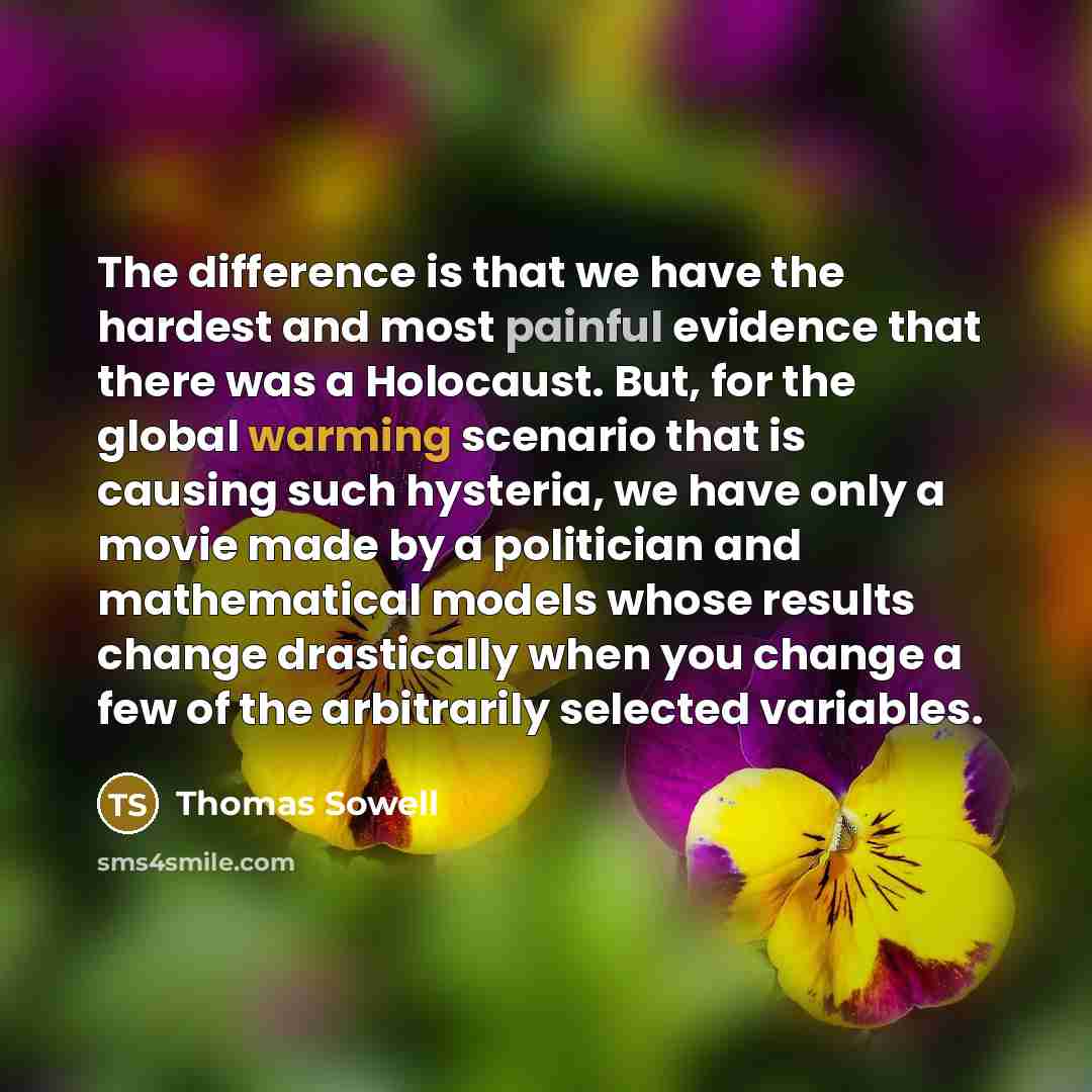 “The difference is that we have the hardest and most painful evidence that there was a Holocaust. But, for the global warming scenario that is causing such hysteria, we have only a movie made by a politician and mathematical models whose results change drastically when you change a few of the…” quote by Thomas Sowell