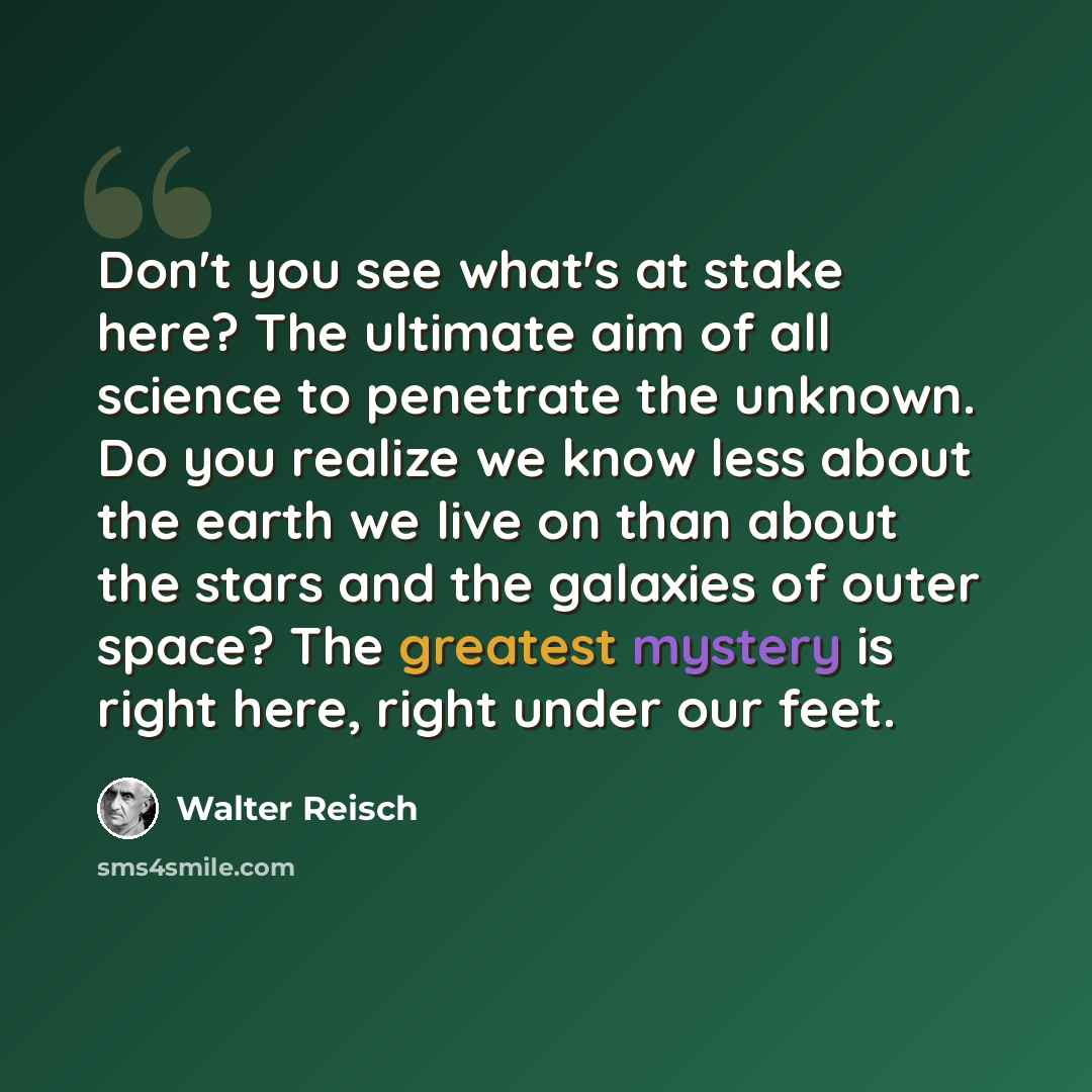 “Don't you see what's at stake here? The ultimate aim of all science to penetrate the unknown. Do you realize we know less about the earth we live on than about the stars and the galaxies of outer space? The greatest mystery is right here, right under our feet.” quote by Walter Reisch