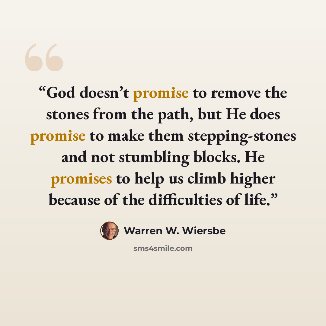 “God doesn’t promise to remove the stones from the path, but He does promise to make them stepping-stones and not stumbling blocks. He promises to help us climb higher because of the difficulties of life.” quote by Warren W. Wiersbe