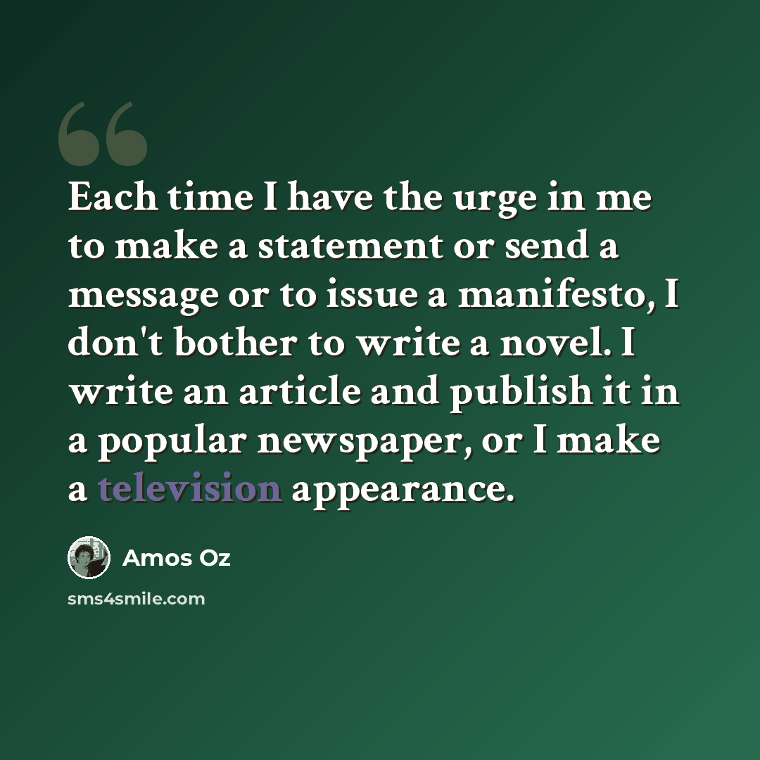 “Each time I have the urge in me to make a statement or send a message or to issue a manifesto, I don't bother to write a novel. I write an article and publish it in a popular newspaper, or I make a television appearance.” quote by Amos Oz