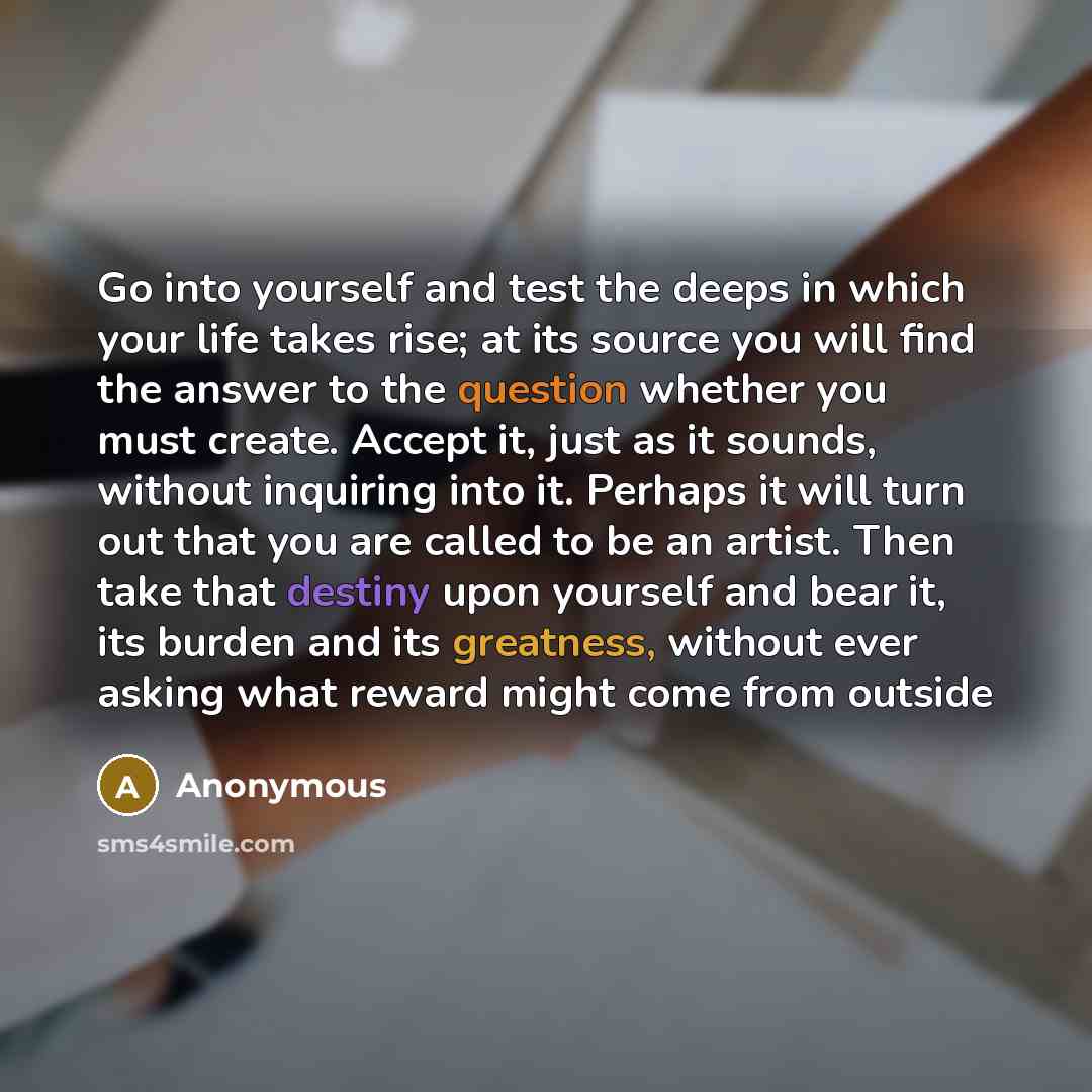 “Go into yourself and test the deeps in which your life takes rise; at its source you will find the answer to the question whether you must create. Accept it, just as it sounds, without inquiring into it. Perhaps it will turn out that you are called to be an artist. Then take that destiny upon…” quote by Anonymous