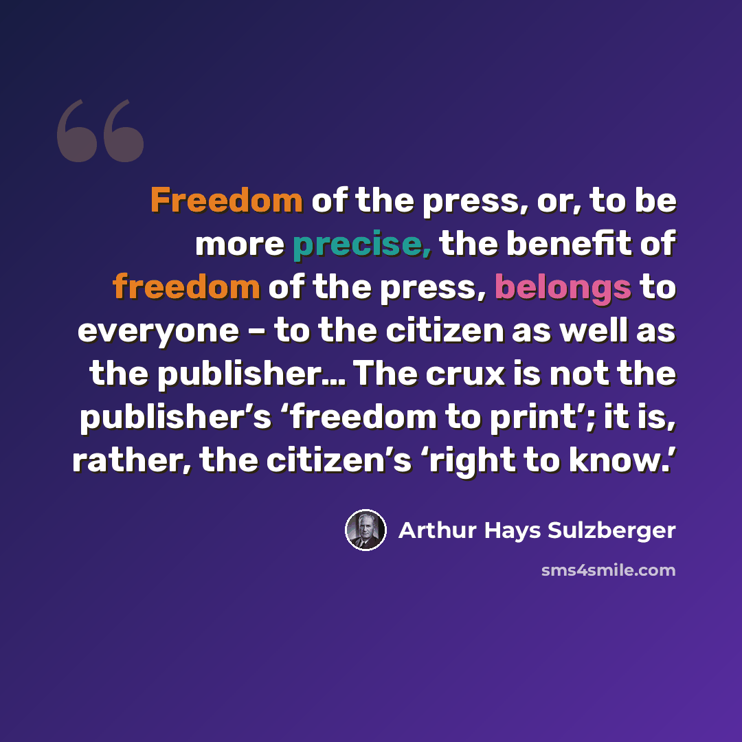 “Freedom of the press, or, to be more precise, the benefit of freedom of the press, belongs to everyone – to the citizen as well as the publisher… The crux is not the publisher’s ‘freedom to print’; it is, rather, the citizen’s ‘right to know.’” quote by Arthur Hays Sulzberger