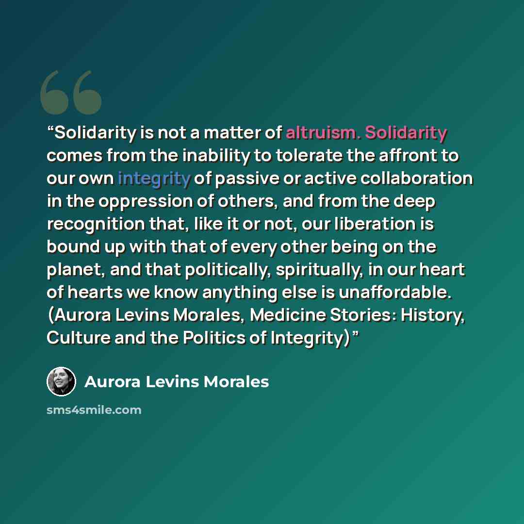 “Solidarity is not a matter of altruism. Solidarity comes from the inability to tolerate the affront to our own integrity of passive or active collaboration in the oppression of others, and from the deep recognition that, like it or not, our liberation is bound up with that of every other being on…” quote by Aurora Levins Morales