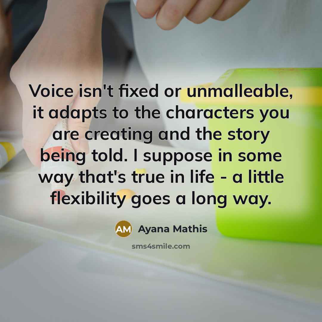 “Voice isn't fixed or unmalleable, it adapts to the characters you are creating and the story being told. I suppose in some way that's true in life - a little flexibility goes a long way.” quote by Ayana Mathis