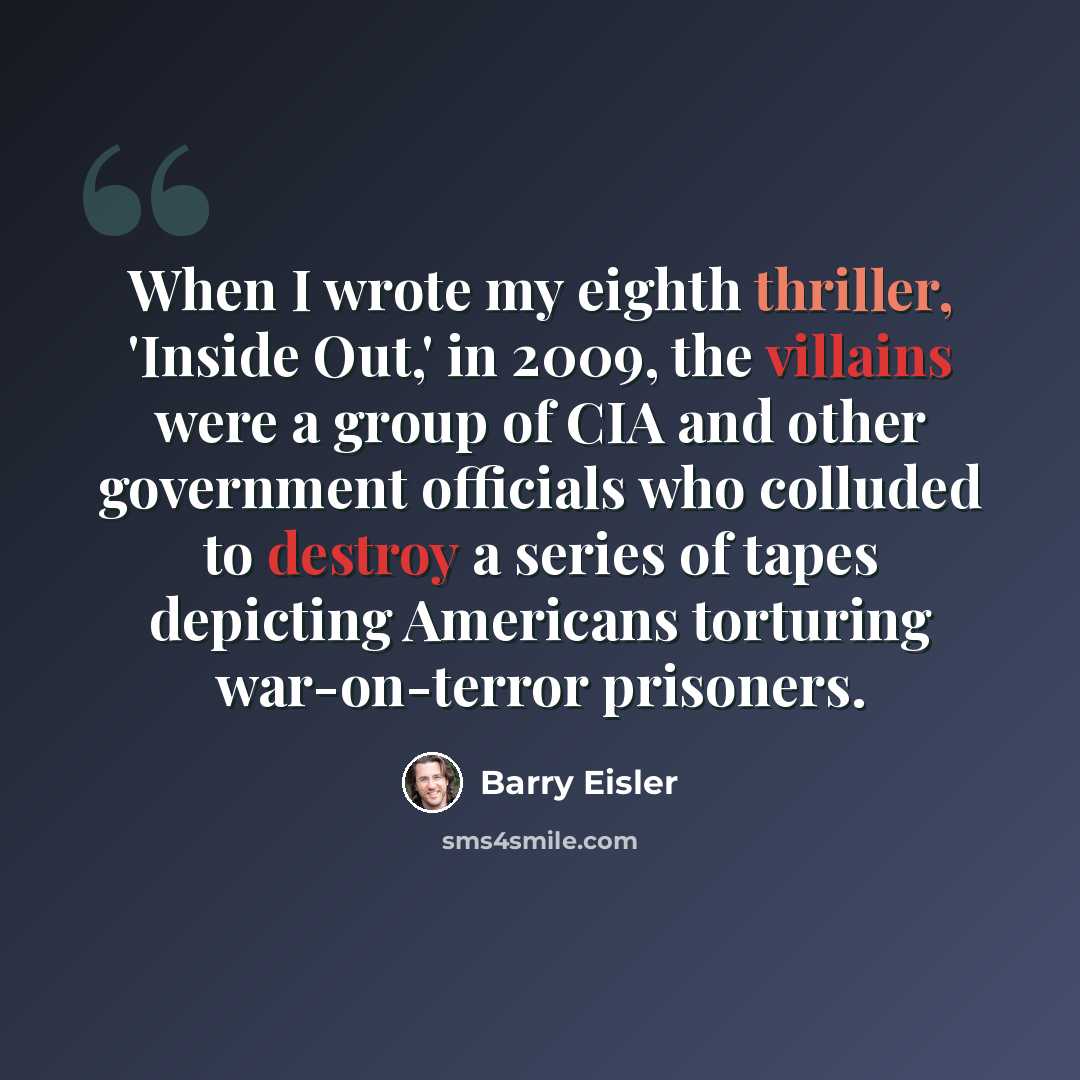 “When I wrote my eighth thriller, 'Inside Out,' in 2009, the villains were a group of CIA and other government officials who colluded to destroy a series of tapes depicting Americans torturing war-on-terror prisoners.” quote by Barry Eisler