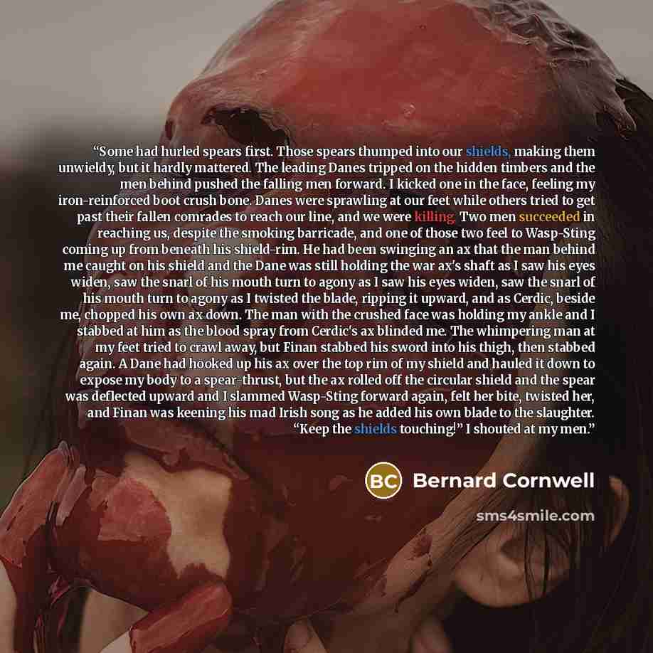 “Some had hurled spears first. Those spears thumped into our shields, making them unwieldy, but it hardly mattered. The leading Danes tripped on the hidden timbers and the men behind pushed the falling men forward. I kicked one in the face, feeling my iron-reinforced boot crush bone. Danes were…” quote by Bernard Cornwell