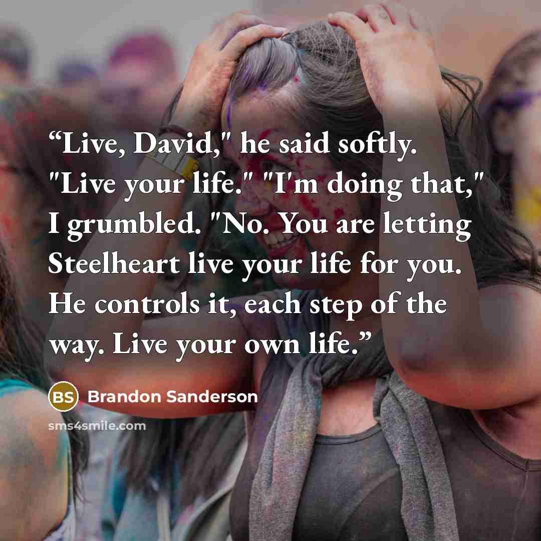 “Live, David," he said softly. "Live your life." "I'm doing that," I grumbled. "No. You are letting Steelheart live your life for you. He controls it, each step of the way. Live your own life.” quote by Brandon Sanderson