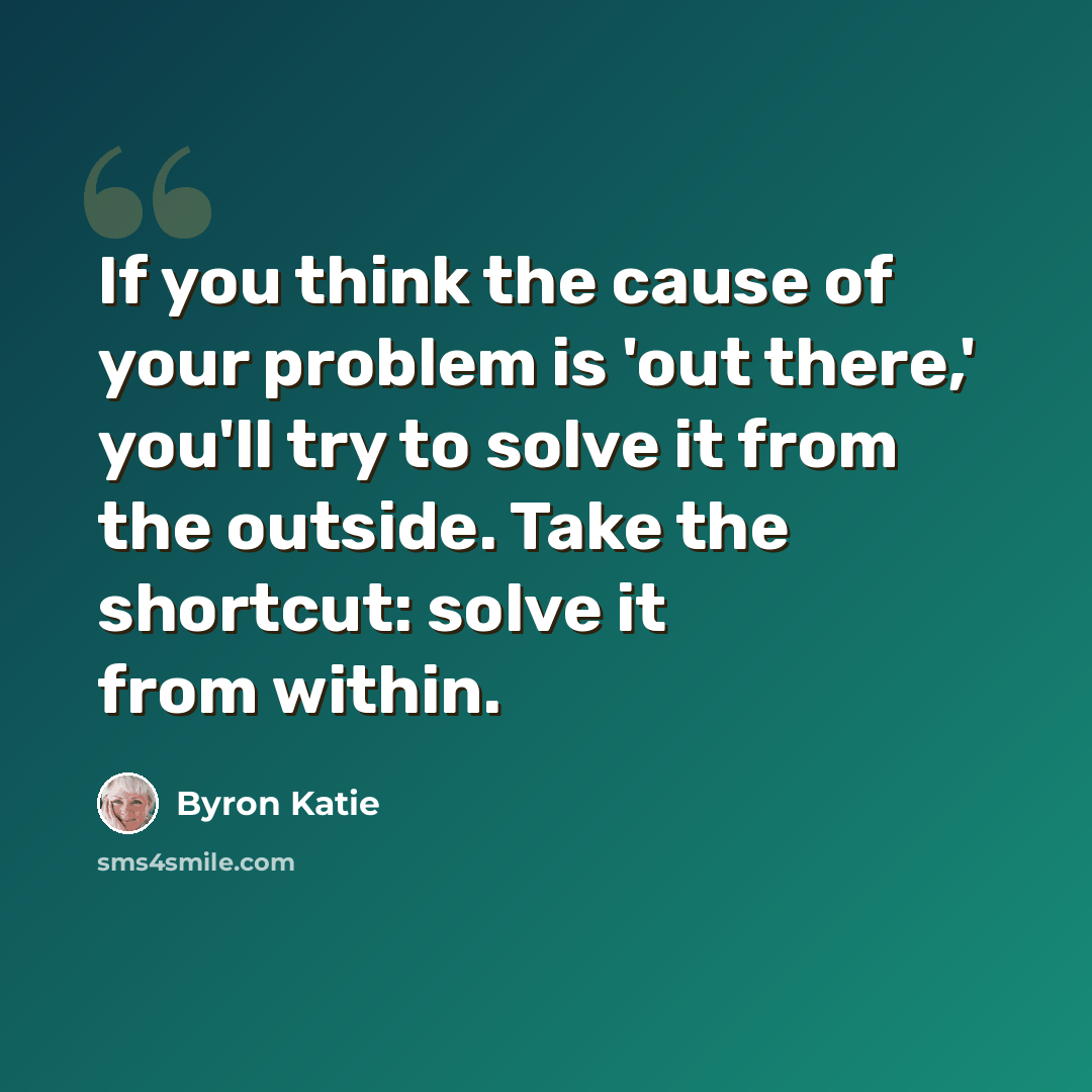 “If you think the cause of your problem is 'out there,' you'll try to solve it from the outside. Take the shortcut: solve it from within.” quote by Byron Katie
