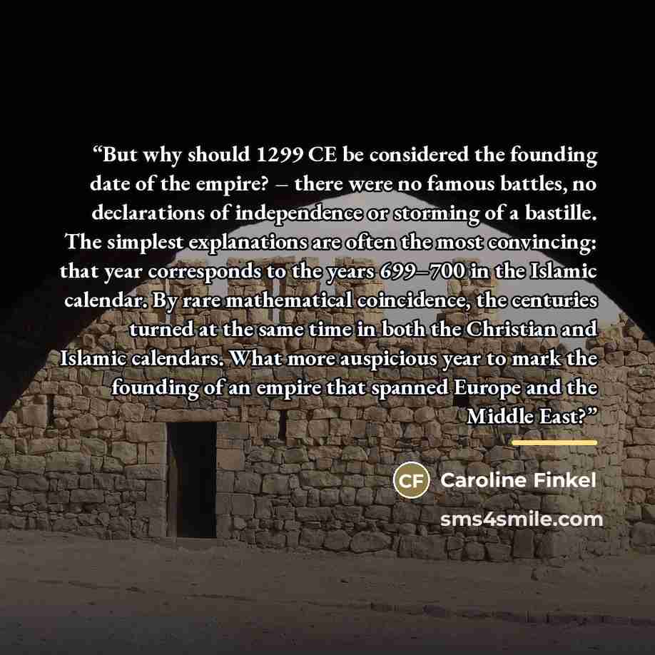 “But why should 1299 CE be considered the founding date of the empire? – there were no famous battles, no declarations of independence or storming of a bastille. The simplest explanations are often the most convincing: that year corresponds to the years 699–700 in the Islamic calendar. By rare…” quote by Caroline Finkel