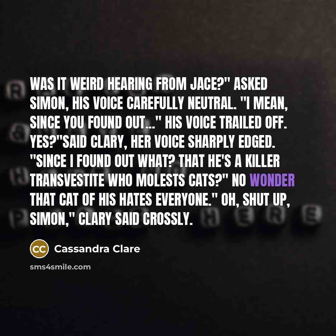 “Was it weird hearing from Jace?" asked Simon, his voice carefully neutral. "I mean, since you found out..." His voice trailed off. Yes?"said Clary, her voice sharply edged. "Since I found out what? That he's a killer transvestite who molests cats?" No wonder that cat of his hates everyone." Oh…” quote by Cassandra Clare
