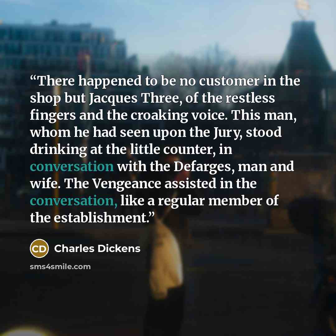 “There happened to be no customer in the shop but Jacques Three, of the restless fingers and the croaking voice. This man, whom he had seen upon the Jury, stood drinking at the little counter, in conversation with the Defarges, man and wife. The Vengeance assisted in the conversation, like a…” quote by Charles Dickens