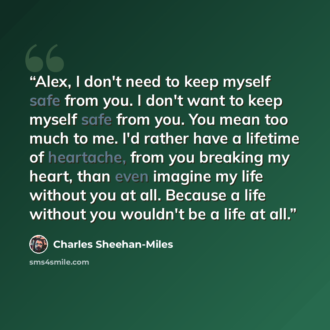 “Alex, I don't need to keep myself safe from you. I don't want to keep myself safe from you. You mean too much to me. I'd rather have a lifetime of heartache, from you breaking my heart, than even imagine my life without you at all. Because a life without you wouldn't be a life at all.” quote by Charles Sheehan-Miles