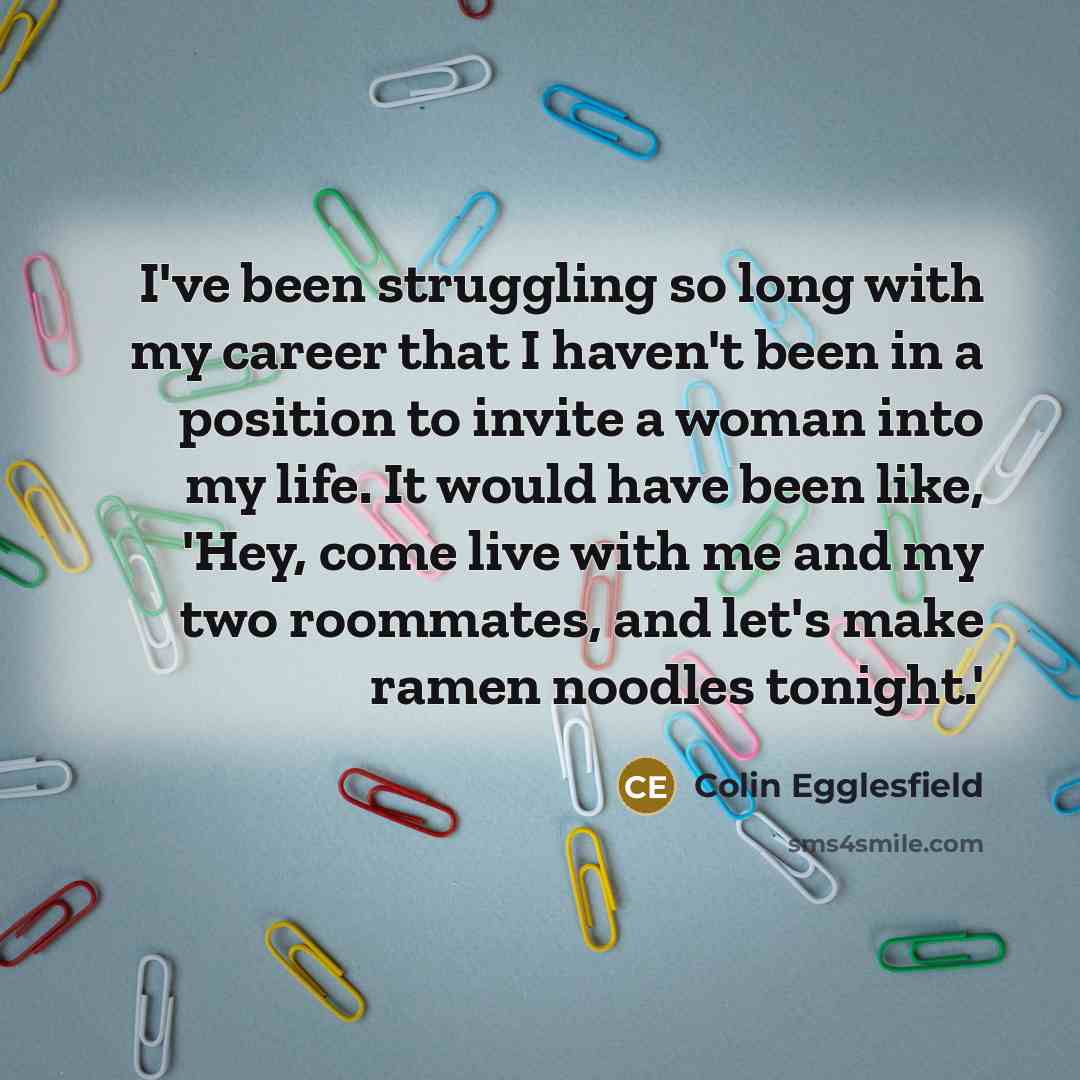 “I've been struggling so long with my career that I haven't been in a position to invite a woman into my life. It would have been like, 'Hey, come live with me and my two roommates, and let's make ramen noodles tonight.'” quote by Colin Egglesfield