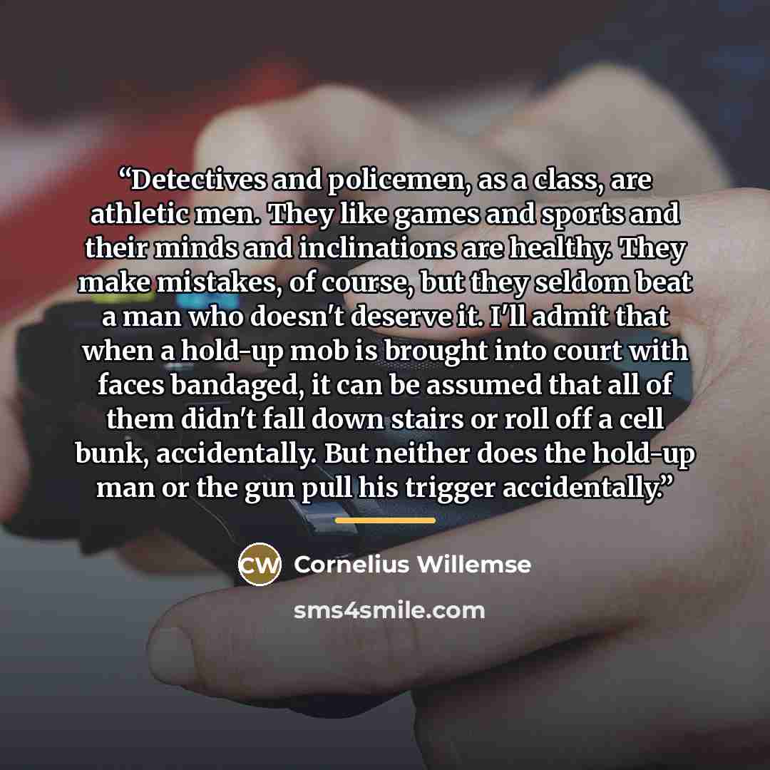 “Detectives and policemen, as a class, are athletic men. They like games and sports and their minds and inclinations are healthy. They make mistakes, of course, but they seldom beat a man who doesn't deserve it. I'll admit that when a hold-up mob is brought into court with faces bandaged, it can be…” quote by Cornelius Willemse