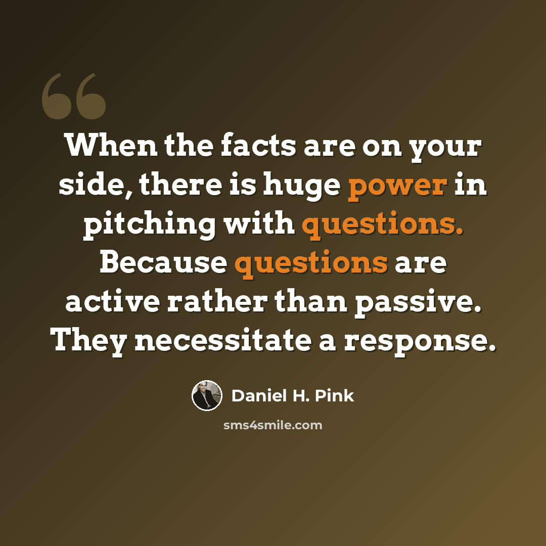 “When the facts are on your side, there is huge power in pitching with questions. Because questions are active rather than passive. They necessitate a response.” quote by Daniel H. Pink