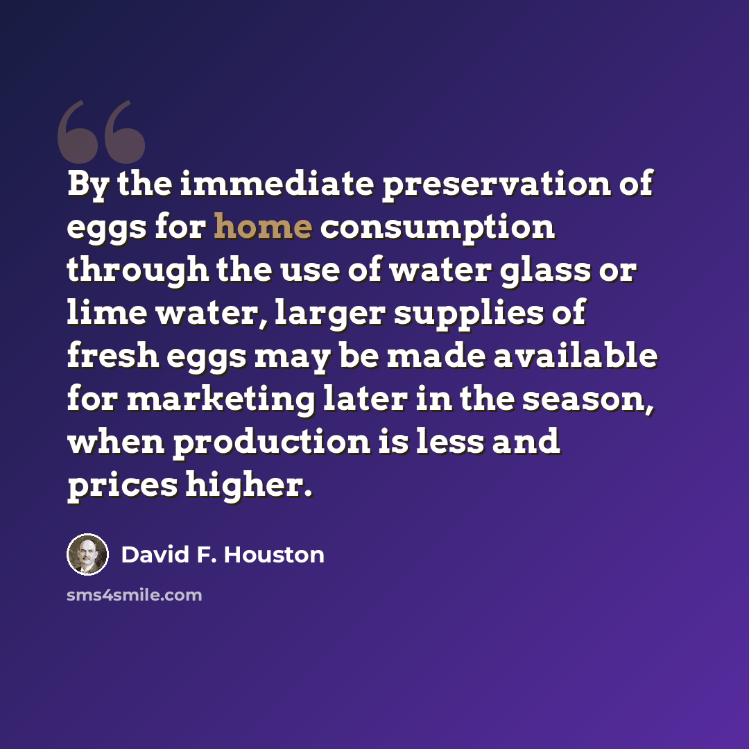 “By the immediate preservation of eggs for home consumption through the use of water glass or lime water, larger supplies of fresh eggs may be made available for marketing later in the season, when production is less and prices higher.” quote by David F. Houston