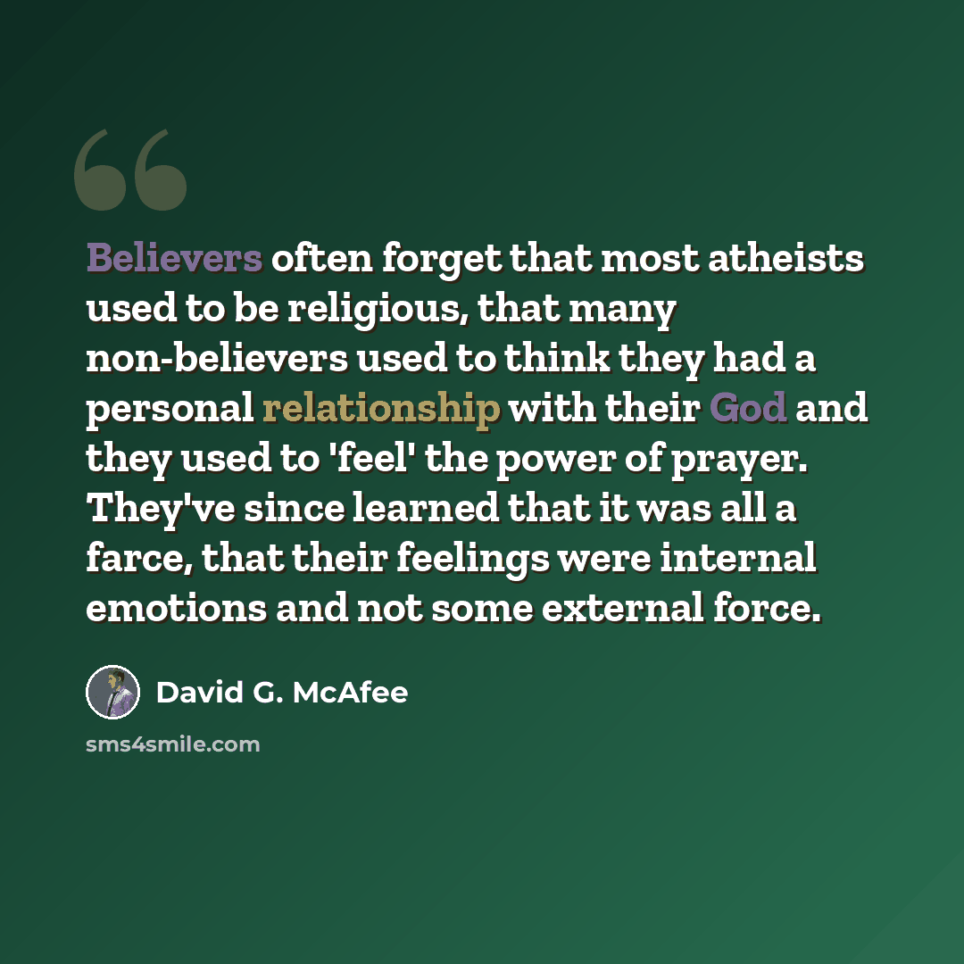 “Believers often forget that most atheists used to be religious, that many non-believers used to think they had a personal relationship with their God and they used to 'feel' the power of prayer. They've since learned that it was all a farce, that their feelings were internal emotions and not some…” quote by David G. McAfee