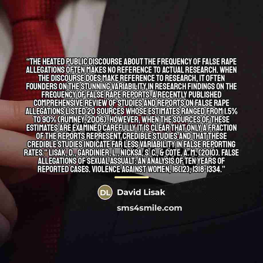 “The heated public discourse about the frequency of false rape allegations often makes no reference to actual research. When the discourse does make reference to research, it often founders on the stunning variability in research findings on the frequency of false rape reports. A recently published…” quote by David Lisak