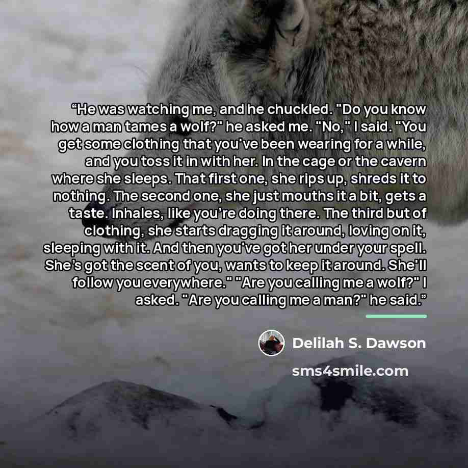 “He was watching me, and he chuckled. "Do you know how a man tames a wolf?" he asked me. "No," I said. "You get some clothing that you've been wearing for a while, and you toss it in with her. In the cage or the cavern where she sleeps. That first one, she rips up, shreds it to nothing. The second…” quote by Delilah S. Dawson