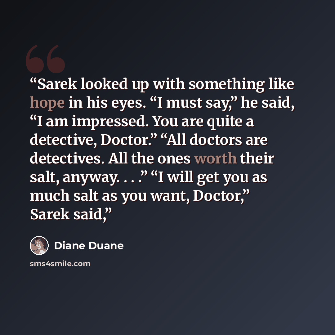 “Sarek looked up with something like hope in his eyes. “I must say,” he said, “I am impressed. You are quite a detective, Doctor.” “All doctors are detectives. All the ones worth their salt, anyway. . . .” “I will get you as much salt as you want, Doctor,” Sarek said,” quote by Diane Duane