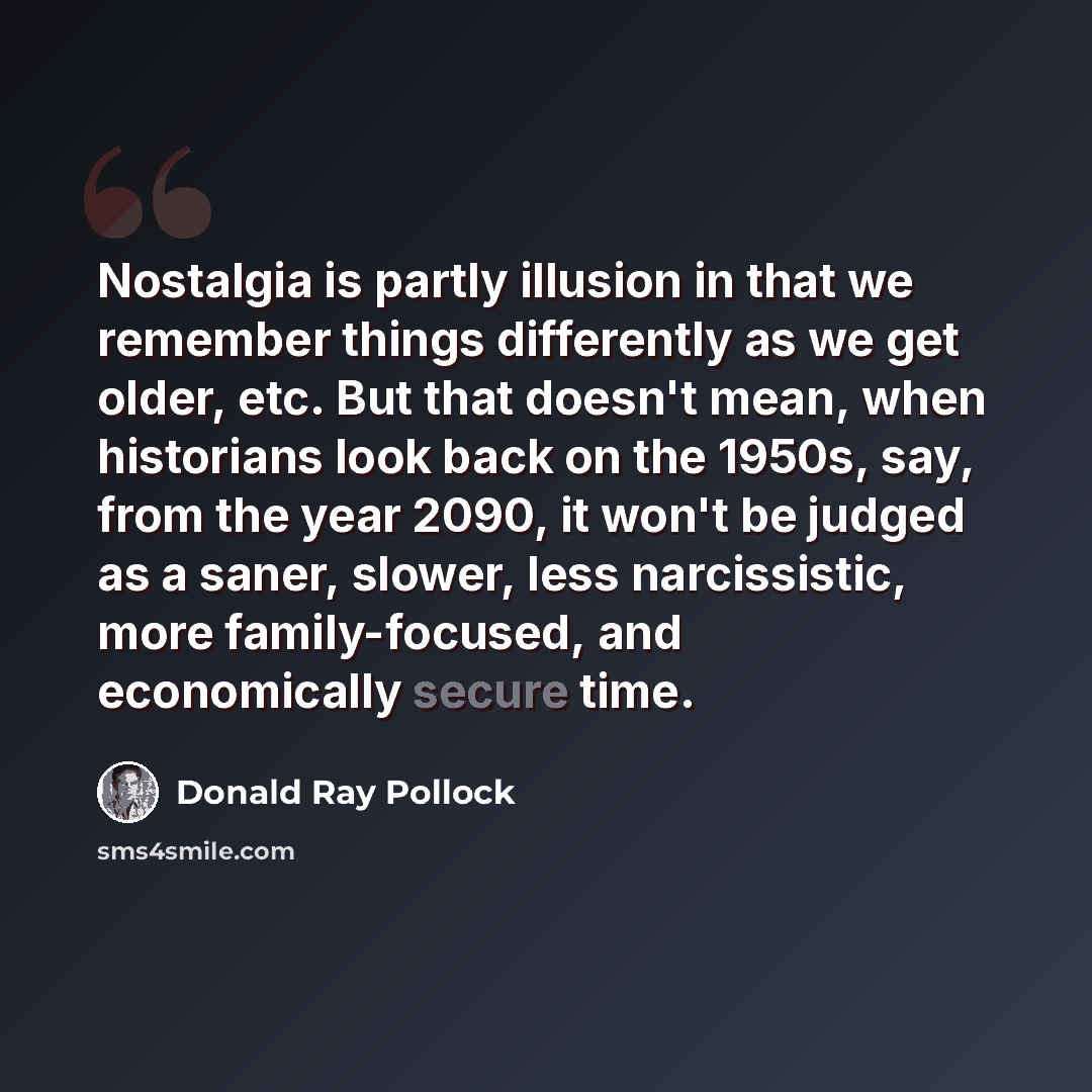“Nostalgia is partly illusion in that we remember things differently as we get older, etc. But that doesn't mean, when historians look back on the 1950s, say, from the year 2090, it won't be judged as a saner, slower, less narcissistic, more family-focused, and economically secure time.” quote by Donald Ray Pollock