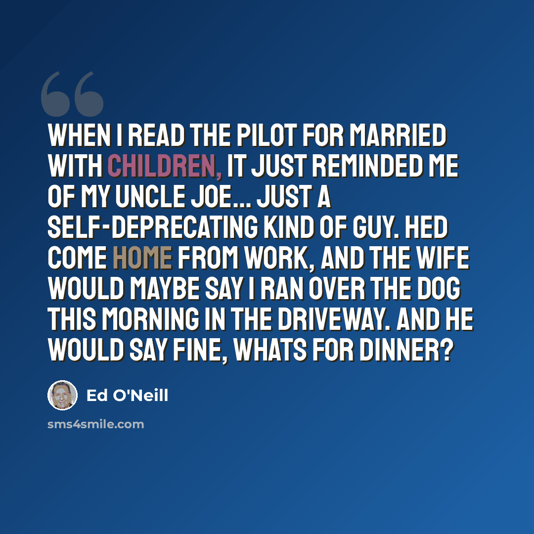 “When I read the pilot for Married with Children, it just reminded me of my Uncle Joe... just a self-deprecating kind of guy. Hed come home from work, and the wife would maybe say I ran over the dog this morning in the driveway. And he would say Fine, whats for dinner?” quote by Ed O'Neill