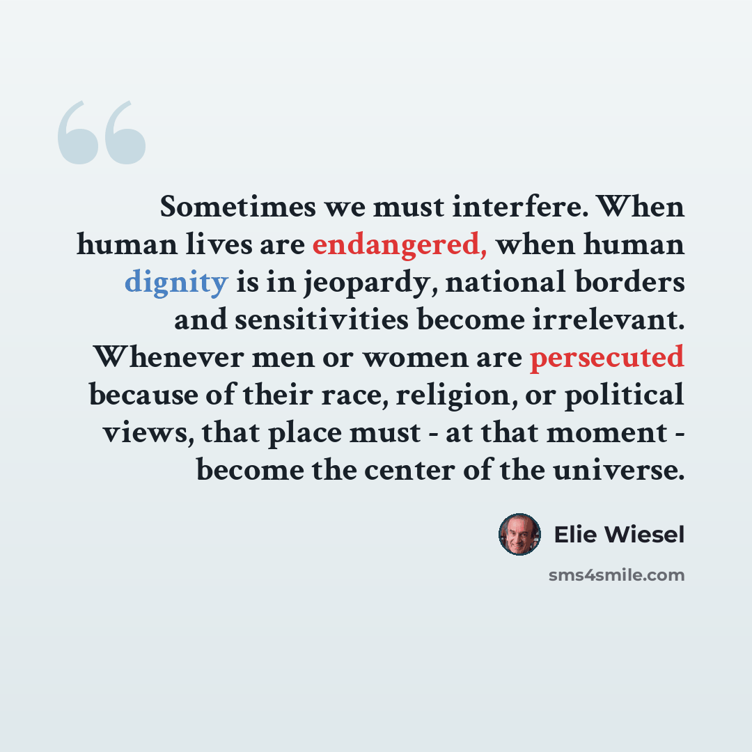 “Sometimes we must interfere. When human lives are endangered, when human dignity is in jeopardy, national borders and sensitivities become irrelevant. Whenever men or women are persecuted because of their race, religion, or political views, that place must - at that moment - become the center of…” quote by Elie Wiesel