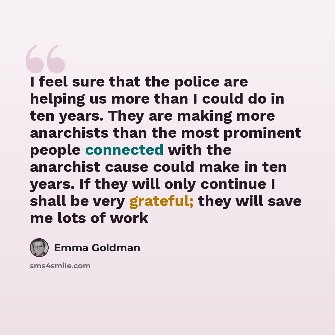 “I feel sure that the police are helping us more than I could do in ten years. They are making more anarchists than the most prominent people connected with the anarchist cause could make in ten years. If they will only continue I shall be very grateful; they will save me lots of work” quote by Emma Goldman