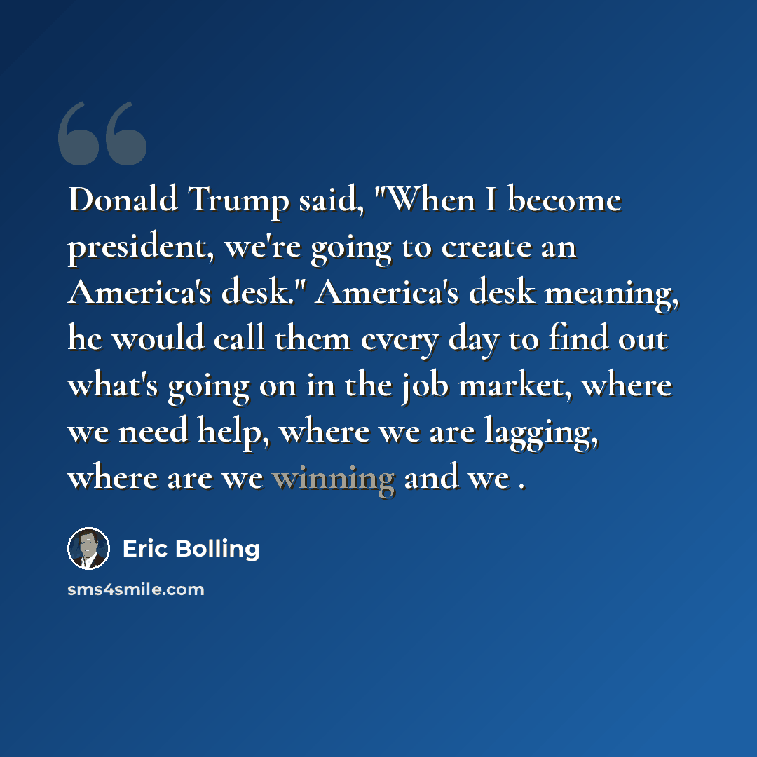“Donald Trump said, "When I become president, we're going to create an America's desk." America's desk meaning, he would call them every day to find out what's going on in the job market, where we need help, where we are lagging, where are we winning and we .” quote by Eric Bolling