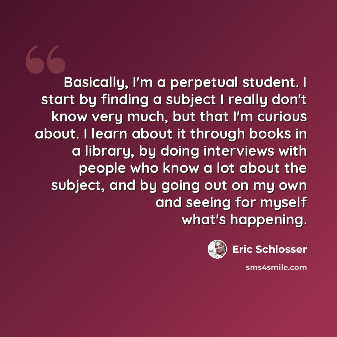 “Basically, I'm a perpetual student. I start by finding a subject I really don't know very much, but that I'm curious about. I learn about it through books in a library, by doing interviews with people who know a lot about the subject, and by going out on my own and seeing for myself what's…” quote by Eric Schlosser