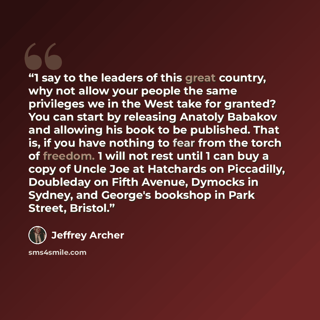 “1 say to the leaders of this great country, why not allow your people the same privileges we in the West take for granted? You can start by releasing Anatoly Babakov and allowing his book to be published. That is, if you have nothing to fear from the torch of freedom. 1 will not rest until 1 can…” quote by Jeffrey Archer