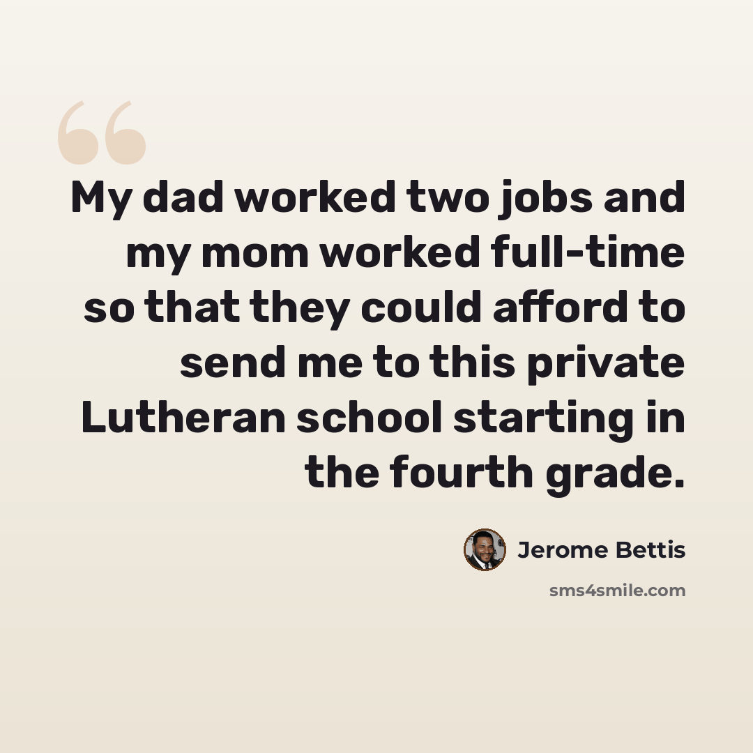 “My dad worked two jobs and my mom worked full-time so that they could afford to send me to this private Lutheran school starting in the fourth grade.” quote by Jerome Bettis