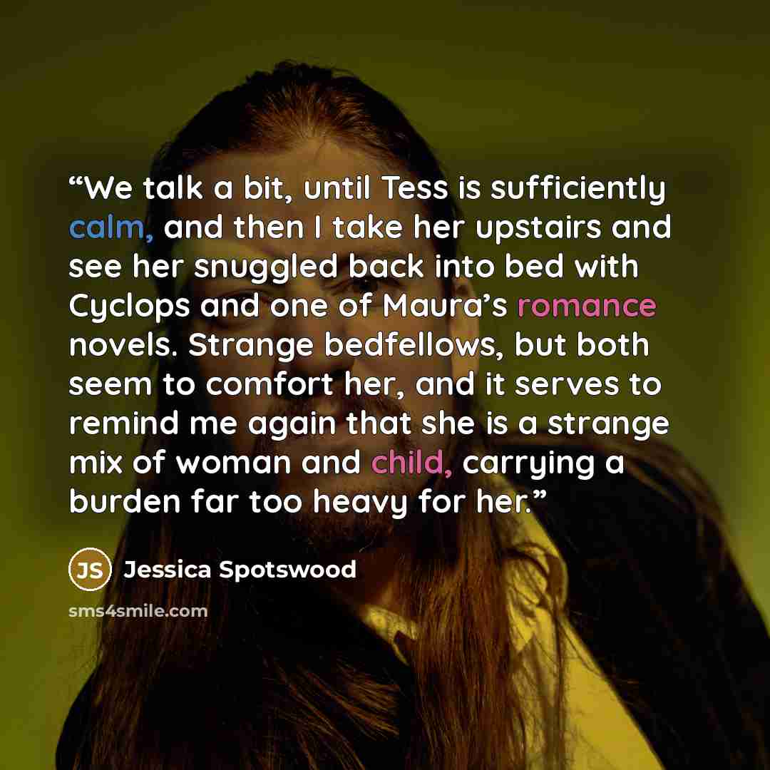 “We talk a bit, until Tess is sufficiently calm, and then I take her upstairs and see her snuggled back into bed with Cyclops and one of Maura’s romance novels. Strange bedfellows, but both seem to comfort her, and it serves to remind me again that she is a strange mix of woman and child, carrying…” quote by Jessica Spotswood