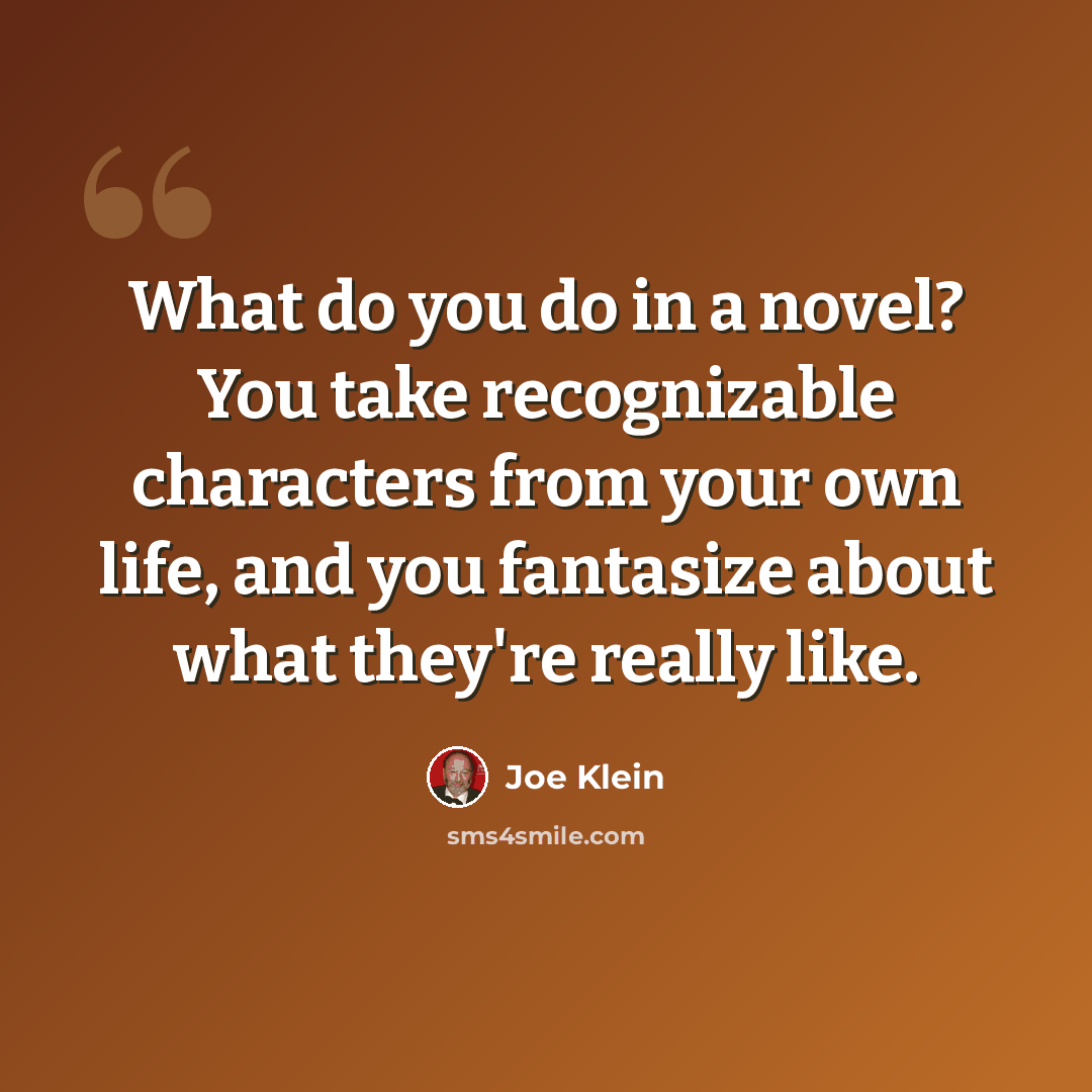 “What do you do in a novel? You take recognizable characters from your own life, and you fantasize about what they're really like.” quote by Joe Klein