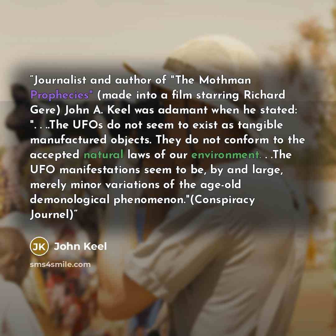 “Journalist and author of "The Mothman Prophecies" (made into a film starring Richard Gere) John A. Keel was adamant when he stated: ". . ..The UFOs do not seem to exist as tangible manufactured objects. They do not conform to the accepted natural laws of our environment. . .The UFO manifestations…” quote by John Keel